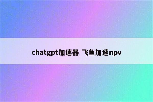 chatgpt加速器 飞鱼加速npv