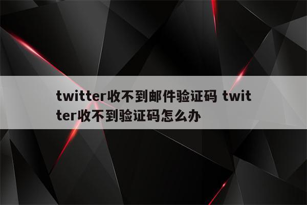 twitter收不到邮件验证码 twitter收不到验证码怎么办