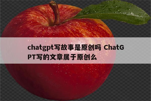 chatgpt写故事是原创吗 ChatGPT写的文章属于原创么