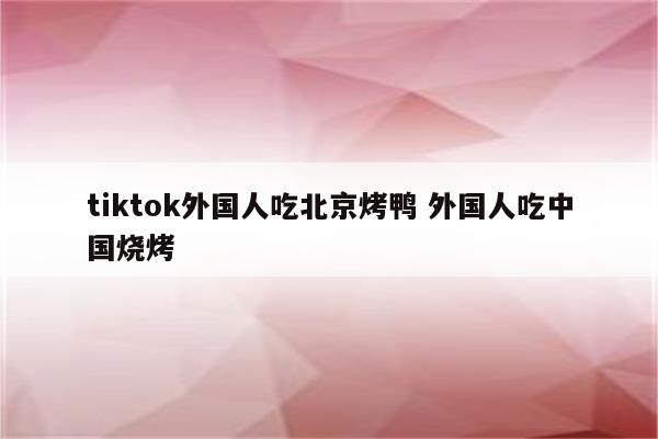 tiktok外国人吃北京烤鸭 外国人吃中国烧烤