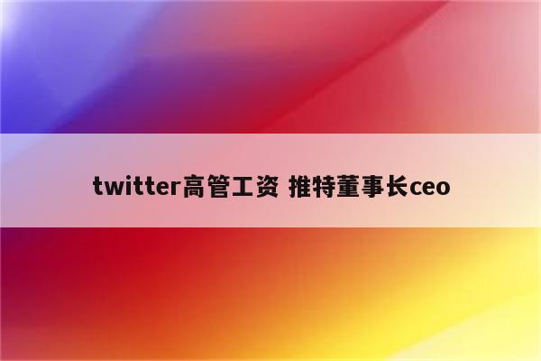 twitter高管工资 推特董事长ceo