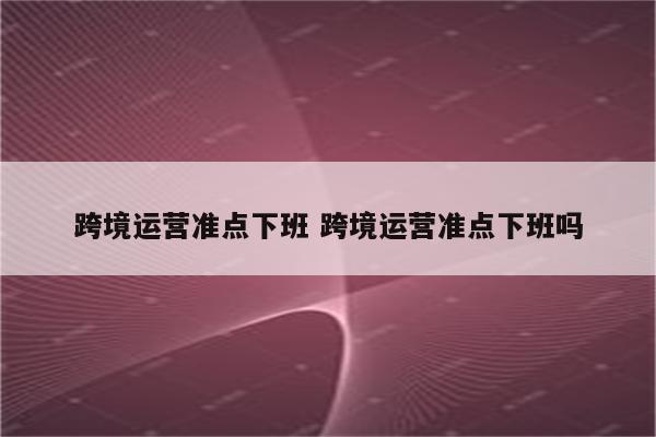 跨境运营准点下班 跨境运营准点下班吗