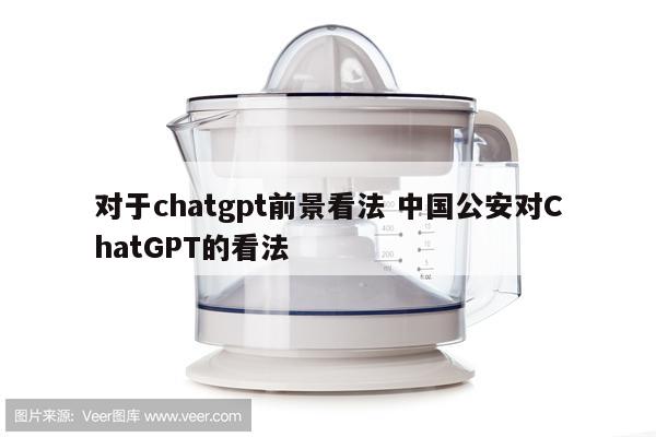 对于chatgpt前景看法 中国公安对ChatGPT的看法