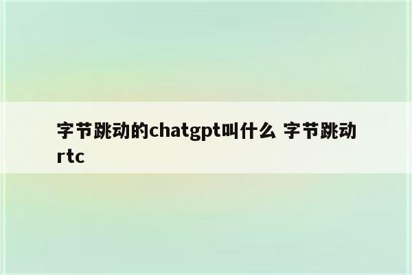 字节跳动的chatgpt叫什么 字节跳动rtc