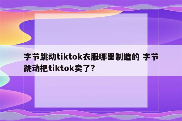 字节跳动tiktok衣服哪里制造的 字节跳动把tiktok卖了?