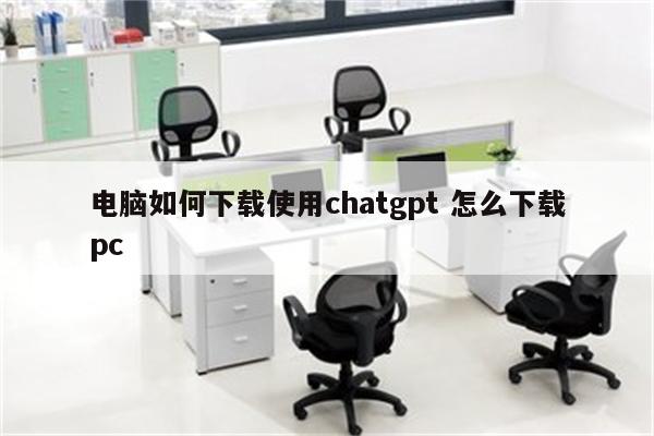 电脑如何下载使用chatgpt 怎么下载pc