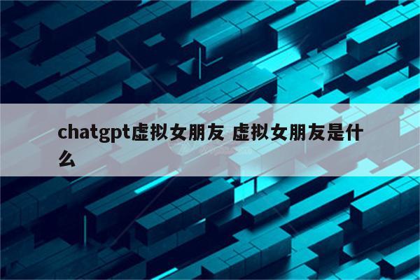 chatgpt虚拟女朋友 虚拟女朋友是什么