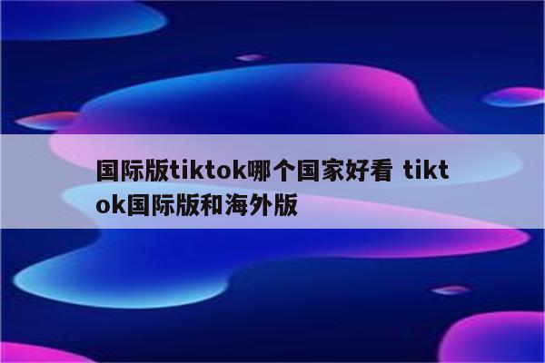 国际版tiktok哪个国家好看 tiktok国际版和海外版