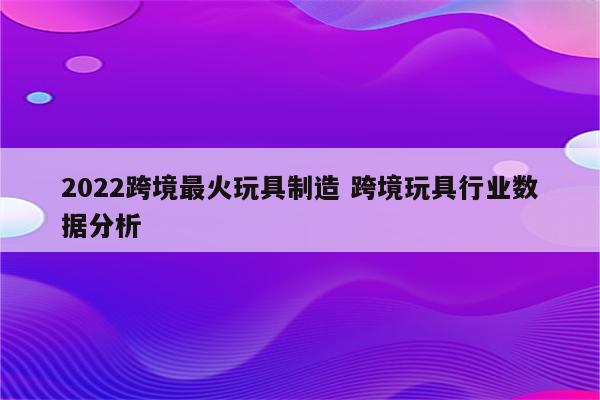 2022跨境最火玩具制造 跨境玩具行业数据分析