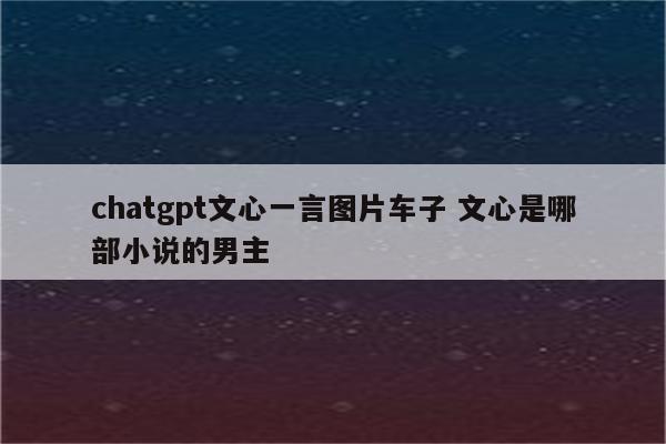 chatgpt文心一言图片车子 文心是哪部小说的男主