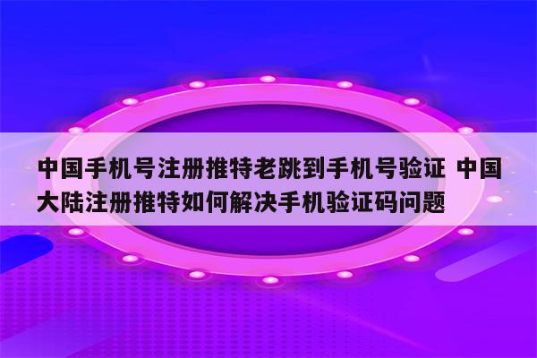 中国手机号注册推特老跳到手机号验证 中国大陆注册推特如何解决手机验证码问题