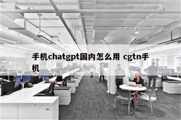 手机chatgpt国内怎么用 cgtn手机