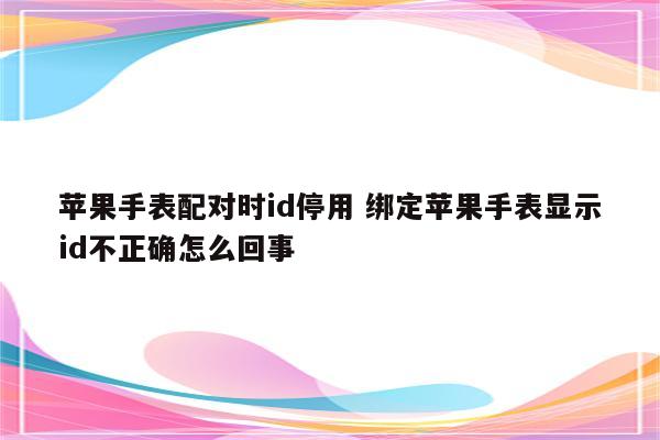 苹果手表配对时id停用 绑定苹果手表显示id不正确怎么回事