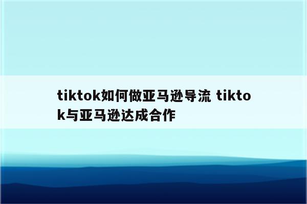 tiktok如何做亚马逊导流 tiktok与亚马逊达成合作