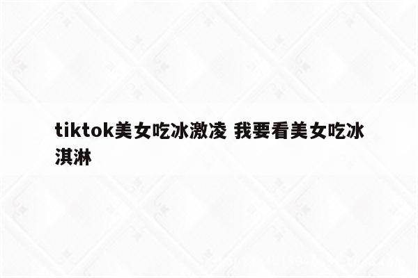 tiktok美女吃冰激凌 我要看美女吃冰淇淋