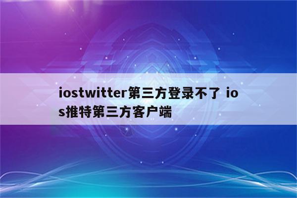 iostwitter第三方登录不了 ios推特第三方客户端