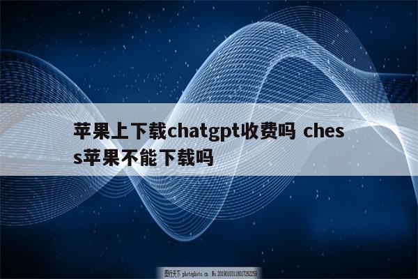 苹果上下载chatgpt收费吗 chess苹果不能下载吗