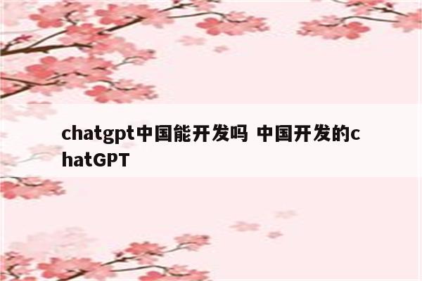 chatgpt中国能开发吗 中国开发的chatGPT