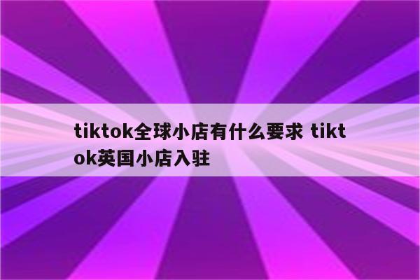 tiktok全球小店有什么要求 tiktok英国小店入驻