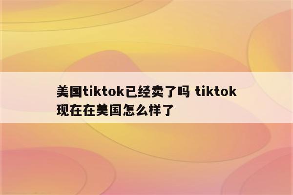 美国tiktok已经卖了吗 tiktok现在在美国怎么样了