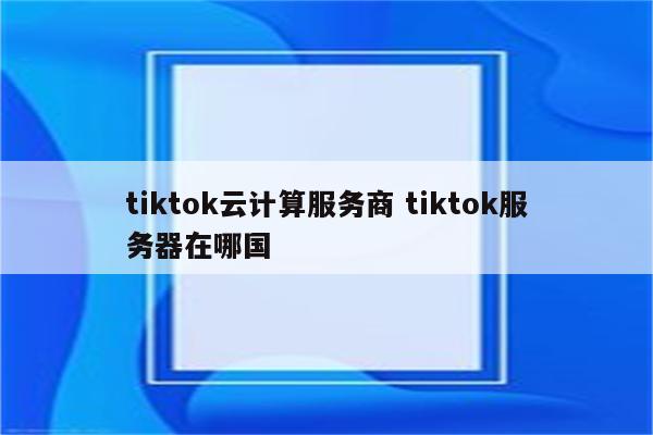 tiktok云计算服务商 tiktok服务器在哪国