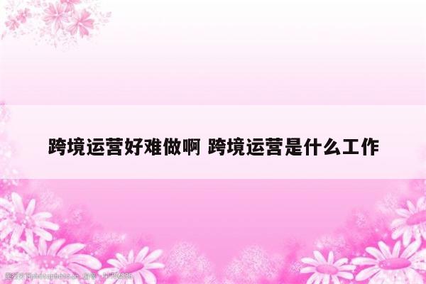 跨境运营好难做啊 跨境运营是什么工作