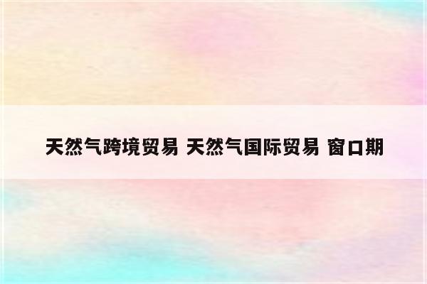 天然气跨境贸易 天然气国际贸易 窗口期