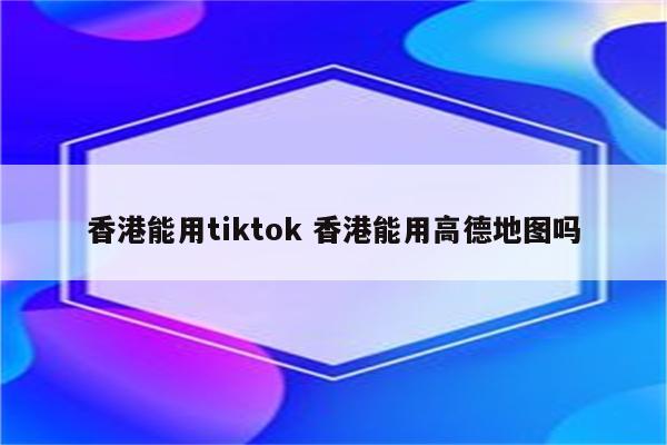香港能用tiktok 香港能用高德地图吗