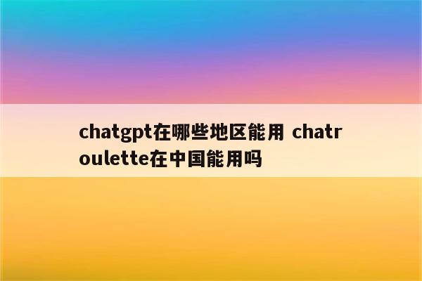 chatgpt在哪些地区能用 chatroulette在中国能用吗