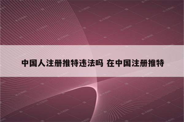 中国人注册推特违法吗 在中国注册推特