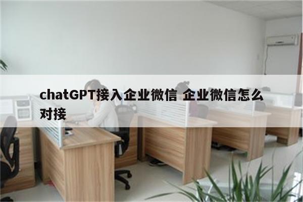 chatGPT接入企业微信 企业微信怎么对接