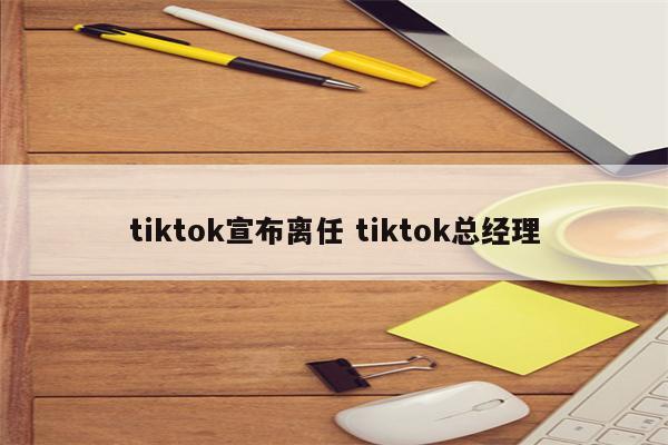 tiktok宣布离任 tiktok总经理