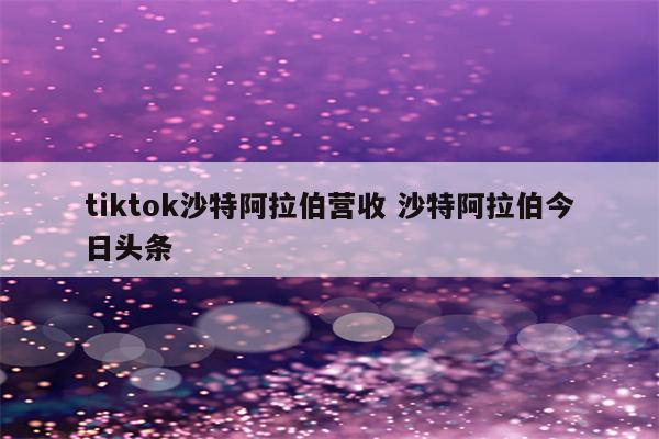 tiktok沙特阿拉伯营收 沙特阿拉伯今日头条