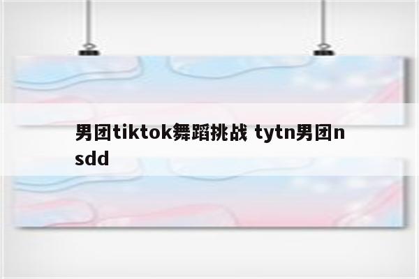 男团tiktok舞蹈挑战 tytn男团nsdd