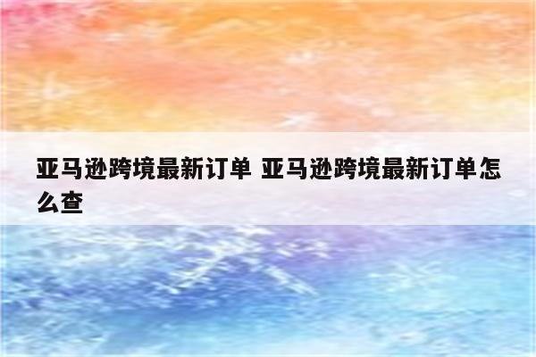 亚马逊跨境最新订单 亚马逊跨境最新订单怎么查