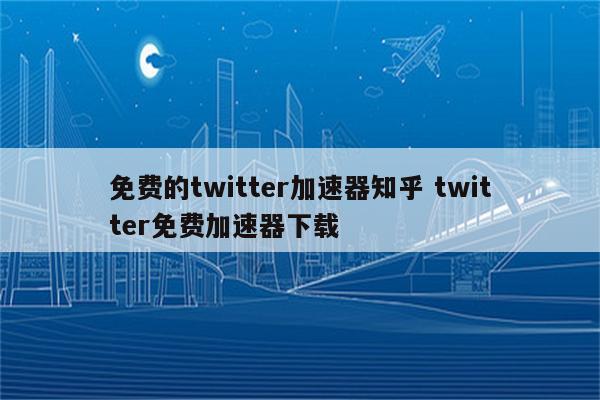 免费的twitter加速器知乎 twitter免费加速器下载