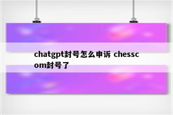 chatgpt封号怎么申诉 chesscom封号了