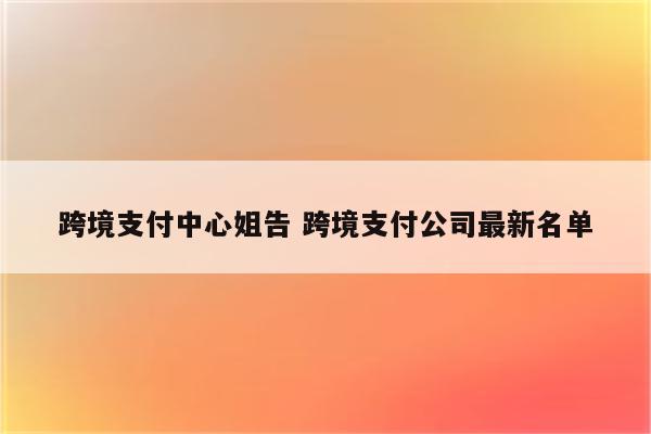 跨境支付中心姐告 跨境支付公司最新名单