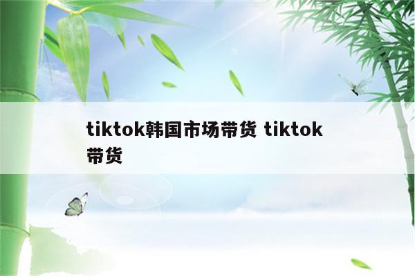 tiktok韩国市场带货 tiktok 带货