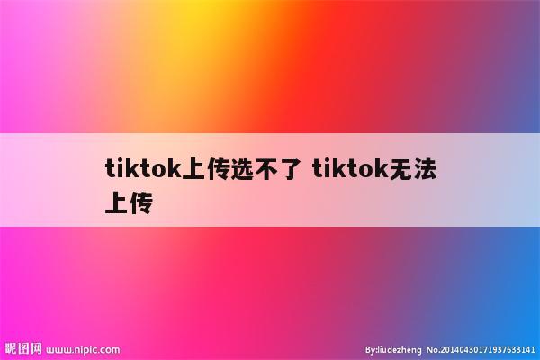 tiktok上传选不了 tiktok无法上传