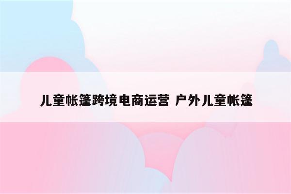 儿童帐篷跨境电商运营 户外儿童帐篷