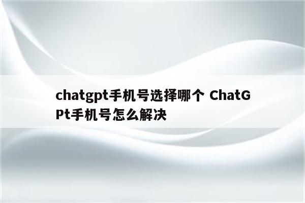 chatgpt手机号选择哪个 ChatGPt手机号怎么解决