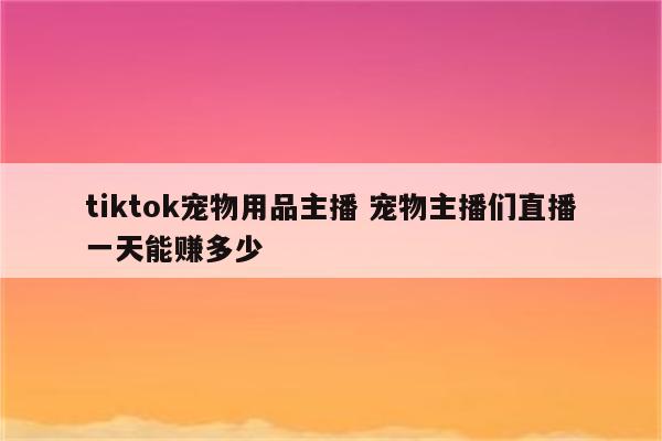 tiktok宠物用品主播 宠物主播们直播一天能赚多少