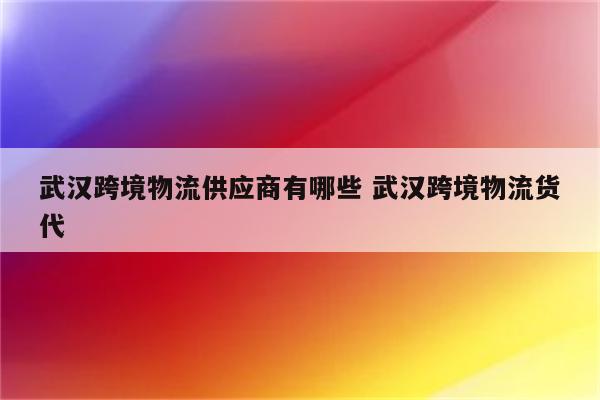 武汉跨境物流供应商有哪些 武汉跨境物流货代