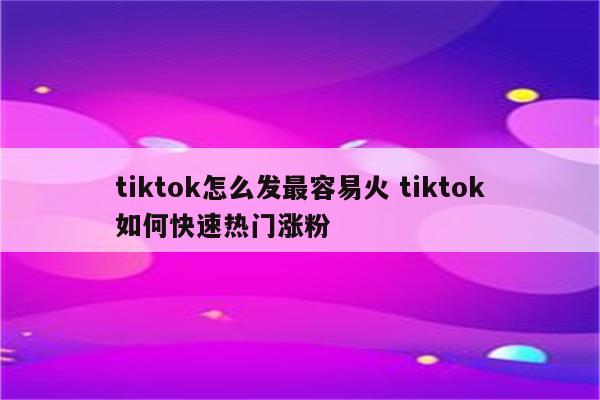 tiktok怎么发最容易火 tiktok如何快速热门涨粉