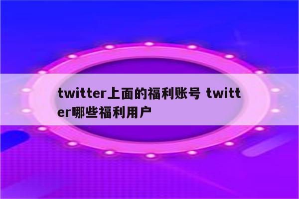 twitter上面的福利账号 twitter哪些福利用户