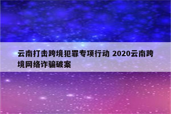 云南打击跨境犯罪专项行动 2020云南跨境网络诈骗破案