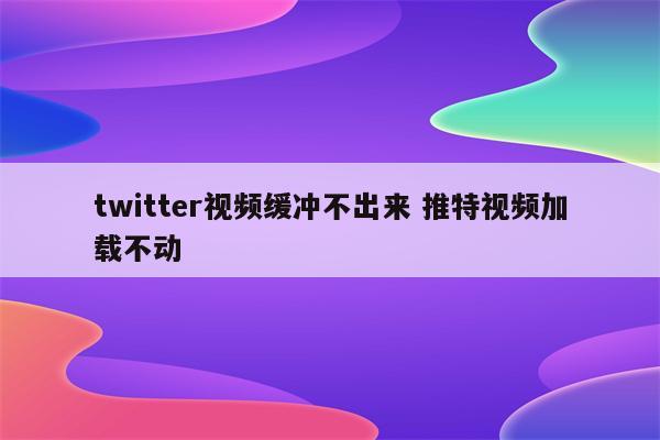 twitter视频缓冲不出来 推特视频加载不动