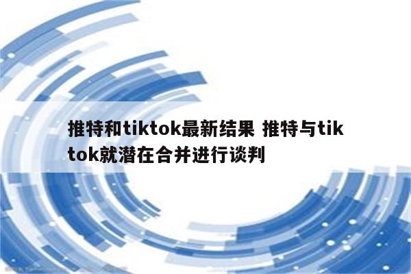 推特和tiktok最新结果 推特与tiktok就潜在合并进行谈判