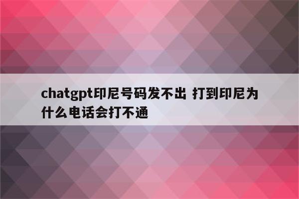 chatgpt印尼号码发不出 打到印尼为什么电话会打不通